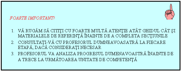 Text Box: FOARTE IMPORTANT!
1. VA RUGAM SA CITITI CU FOARTE MULTA ATENTIE ATAT GHIDUL CAT SI MATERIALELE DE REFERINTA INAINTE DE A COMPLETA SECTIUNILE
2. CONSULTATI-VA CU PROFESORUL DUMNEAVOASATRA LA FIECARE ETAPA, DACA CONSIDERATI NECESAR
3. PROFESORUL VA ANALIZA PROGRESUL DUMENAVOASTRA INAINTE DE A TRECE LA URMATOAREA UNITATE DE COMPETENTA