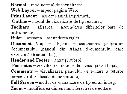 Text Box: Normal � mod normal de vizualizare;
Web Layout � aspect pagina Web;
Print Layout � aspect pagina imprimata;
 Outline � modul de vizualizare de tip rezumat;
Toolbars � afisarea � ascunderea diferitelor bare de instrumente;
Ruler � afisarea � ascunderea riglei;
Document Map � afisarea � ascunderea geografiei documentului (panoul din st�nga documentului care reprezinta structura lui);
Header and Footer � antet si subsol;
 Footnotes � vizualizarea notelor de subsol si de sf�rsit; 
Comments � vizualizarea panoului de editare a tuturor comentariilor atasate documentului; 
Full Screen � modul de vizualizare de tip ecran �ntreg; 
Zoom � modificarea dimensiunii ferestrei de editare.
