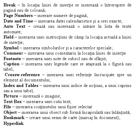 Text Box: Break � �n locatia liniei de insertie se insereaza o �ntrerupere de pagina sau de coloana;
Page Numbers � inserare numere de pagina;
Date and Time � inserarea datei calendaristice si a orei exacte;
Auto Text � creaza sau insereaza o intrare �n lista de texte automate;
Field � inserarea unei instructiuni de c�mp la locatia actuala a liniei de insertie;
Symbol � inserarea simbolurilor si a caracterelor speciale;
Comment � inserarea unui comentariu la locatia liniei de insertie
Footnote � inserarea unei note de subsol sau de sf�rsit; 
Caption � inserarea unei legende care se ataseaza la o figura sau tabel;
 Crossw-reference � inserarea unei referinte �ncrucisate spre un element al documentului; 
Index and Tables � inserarea unui indice de notiuni, a unui cuprins sau a unui tabel;
Picture � insereaza o imagine;
Text Box � inserarea unei cutii text;
File � inserarea continutului unui fisier selectat 
Object � inserarea unui obiect sub forma �ncapsulata sau �nlantuita;
Bookmark � creare unui semn de carte (marcaj �n document);
Hyperlink
