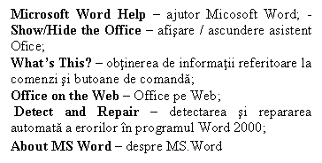 Text Box: Microsoft Word Help � ajutor Micosoft Word; -Show/Hide the Office � afisare / ascundere asistent Ofice;
What�s This? � obtinerea de informatii referitoare la comenzi si butoane de comanda;
Office on the Web � Office pe Web;
 Detect and Repair � detectarea si repararea automata a erorilor �n programul Word 2000;
About MS Word � despre MS.Word
